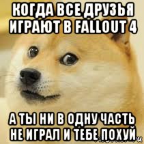 когда все друзья играют в fallout 4 а ты ни в одну часть не играл и тебе похуй