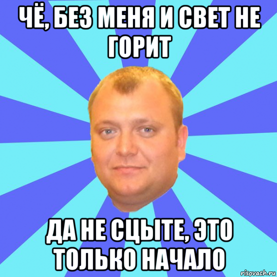 чё, без меня и свет не горит да не сцыте, это только начало