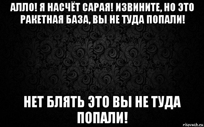 алло! я насчёт сарая! извините, но это ракетная база, вы не туда попали! нет блять это вы не туда попали!