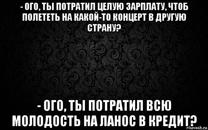 - ого, ты потратил целую зарплату, чтоб полететь на какой-то концерт в другую страну? - ого, ты потратил всю молодость на ланос в кредит?
