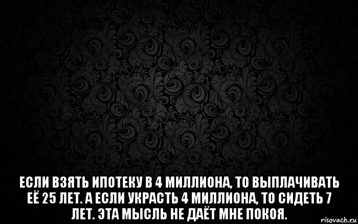  если взять ипотеку в 4 миллиона, то выплачивать её 25 лет. а если украсть 4 миллиона, то сидеть 7 лет. эта мысль не даёт мне покоя.