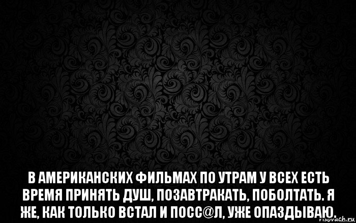  в американских фильмах по утрам у всех есть время принять душ, позавтракать, поболтать. я же, как только встал и посс@л, уже опаздываю.