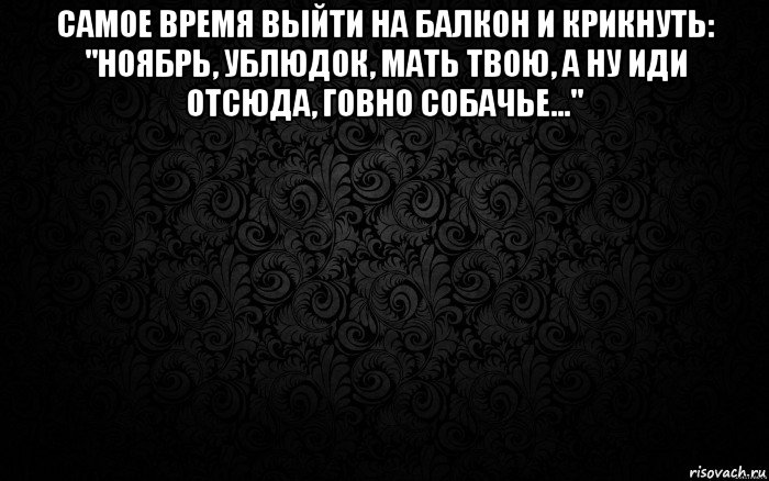 самое время выйти на балкон и крикнуть: "ноябрь, ублюдок, мать твою, а ну иди отсюда, говно собачье..." 