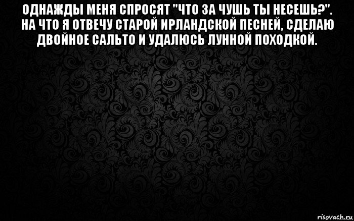 однажды меня спросят "что за чушь ты несешь?". на что я отвечу старой ирландской песней, сделаю двойное сальто и удалюсь лунной походкой. 