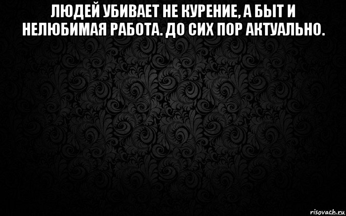 людей убивает не курение, а быт и нелюбимая работа. до сих пор актуально. 