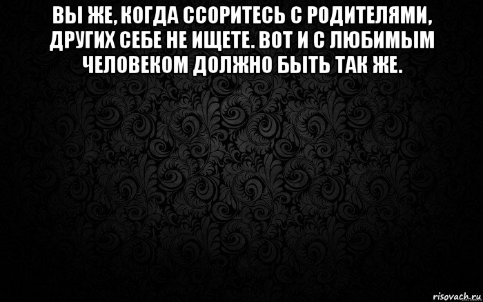 вы же, когда ссоритесь с родителями, других себе не ищете. вот и с любимым человеком должно быть так же. 