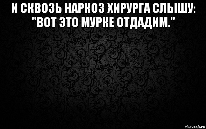 и сквозь наркоз хирурга слышу: "вот это мурке отдадим." 