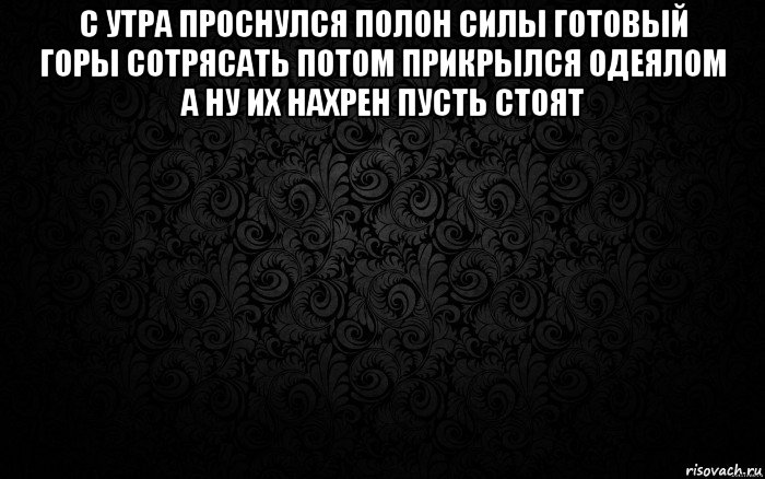 с утра проснулся полон силы готовый горы сотрясать потом прикрылся одеялом а ну их нахрен пусть стоят 