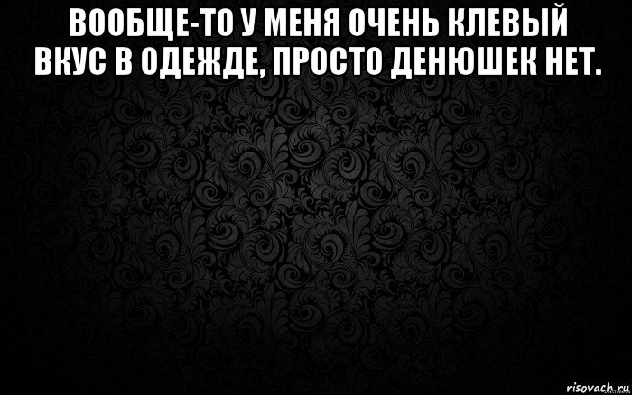 вообще-то у меня очень клевый вкус в одежде, просто денюшек нет. 