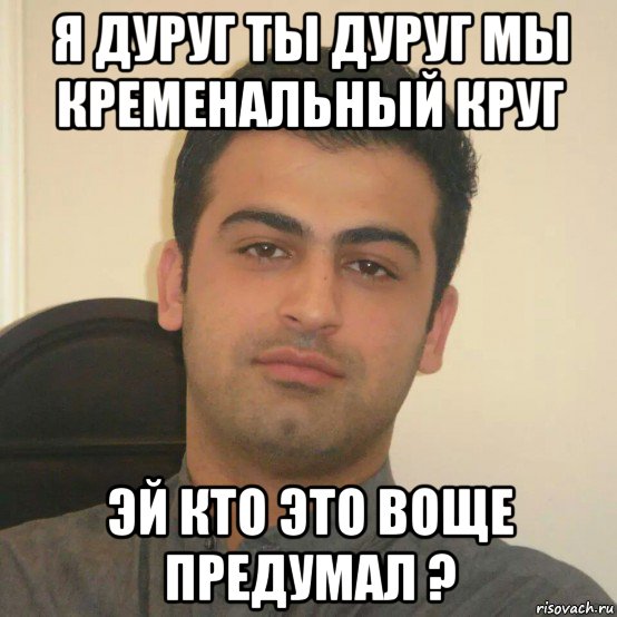 я дуруг ты дуруг мы кременальный круг эй кто это воще предумал ?