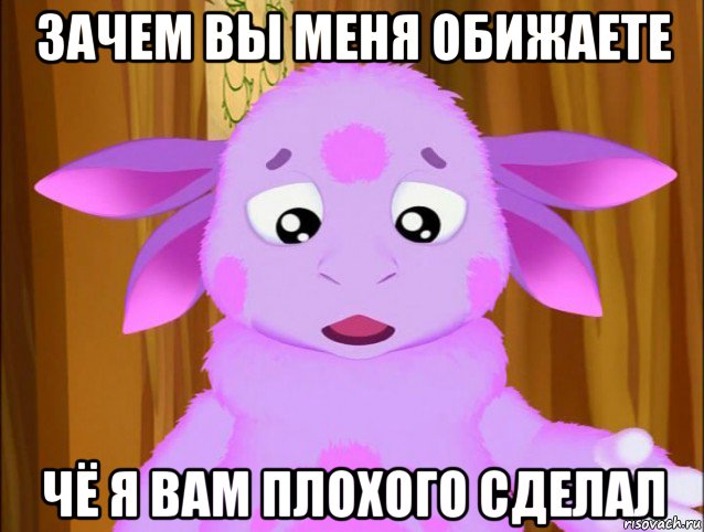 зачем вы меня обижаете чё я вам плохого сделал