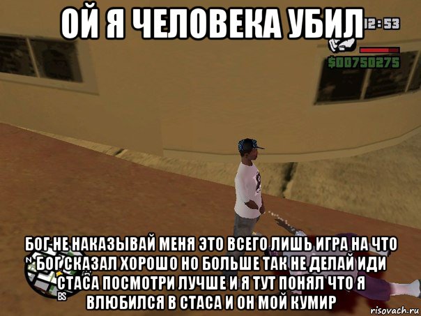 ой я человека убил бог не наказывай меня это всего лишь игра на что бог сказал хорошо но больше так не делай иди стаса посмотри лучше и я тут понял что я влюбился в стаса и он мой кумир