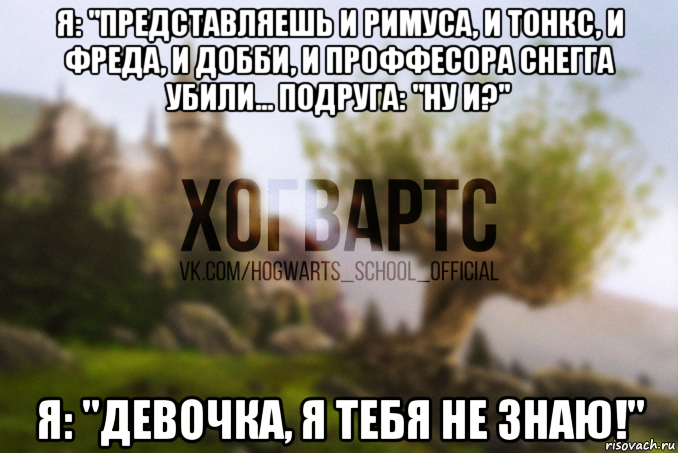 я: "представляешь и римуса, и тонкс, и фреда, и добби, и проффесора снегга убили... подруга: "ну и?" я: "девочка, я тебя не знаю!"