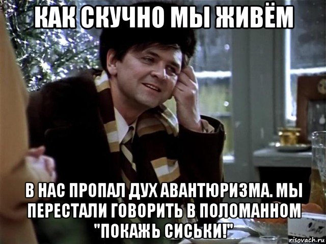 как скучно мы живём в нас пропал дух авантюризма. мы перестали говорить в поломанном "покажь сиськи!"