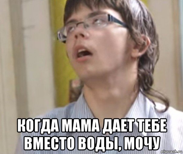  когда мама дает тебе вместо воды, мочу