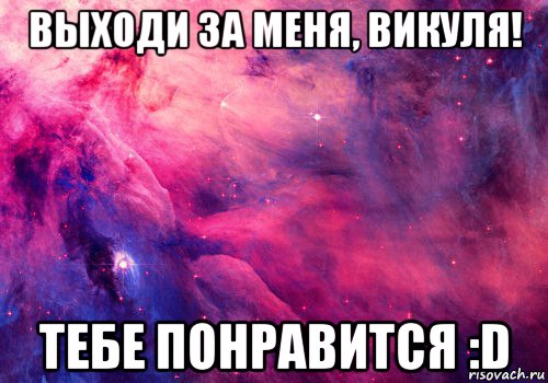 выходи за меня, викуля! тебе понравится :d