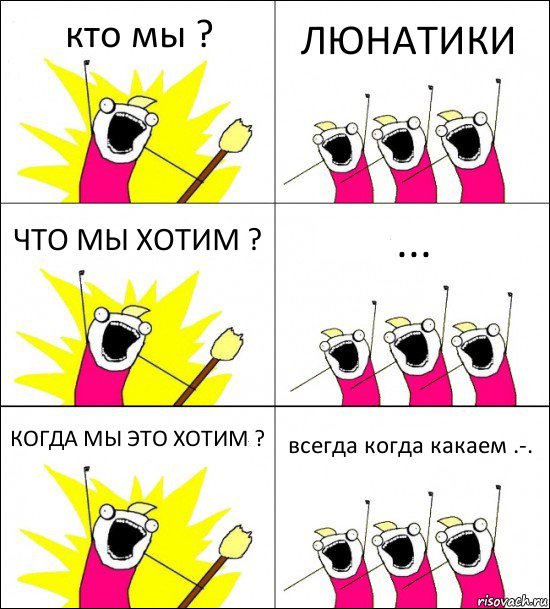 кто мы ? ЛЮНАТИКИ ЧТО МЫ ХОТИМ ? ... КОГДА МЫ ЭТО ХОТИМ ? всегда когда какаем .-.