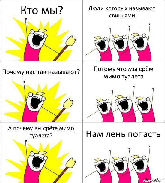 Кто мы? Люди которых называют свиньями Почему нас так называют? Потому что мы срём мимо туалета А почему вы срёте мимо туалета? Нам лень попасть