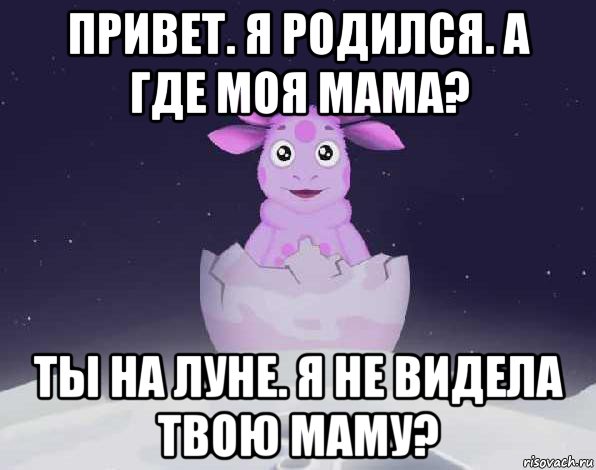 привет. я родился. а где моя мама? ты на луне. я не видела твою маму?