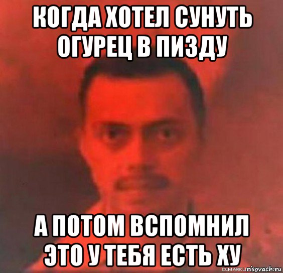 когда хотел сунуть огурец в пизду а потом вспомнил это у тебя есть ху