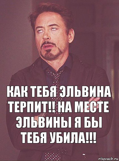 Как тебя Эльвина терпит!! на месте эльвины я бы тебя убила!!!