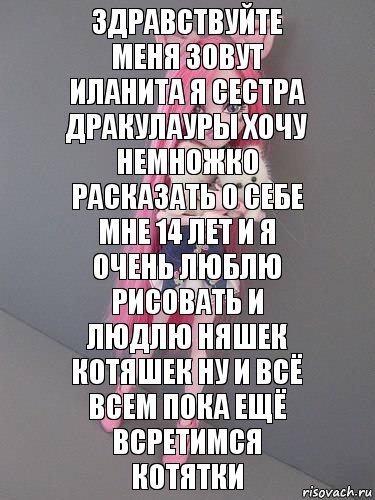 зДРАВСТВУЙТЕ МЕНЯ ЗОВУТ ИЛАНИТА Я СЕСТРА ДРАКУЛАУРЫ ХОЧУ НЕМНОЖКО РАСКАЗАТЬ О СЕБЕ МНЕ 14 ЛЕТ И Я ОЧЕНЬ ЛЮБЛЮ РИСОВАТЬ И ЛЮДЛЮ НЯШЕК КОТЯШЕК НУ И ВСЁ ВСЕМ ПОКА ЕЩЁ ВСРЕТИМСЯ КОТЯТКИ