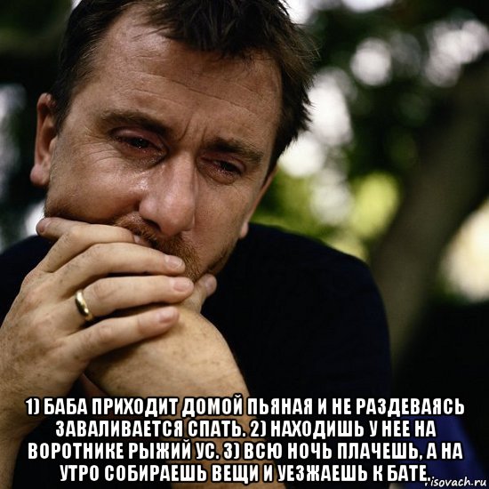  1) баба приходит домой пьяная и не раздеваясь заваливается спать. 2) находишь у нее на воротнике рыжий ус. 3) всю ночь плачешь, а на утро собираешь вещи и уезжаешь к бате.