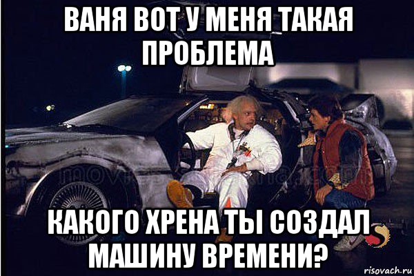 ваня вот у меня такая проблема какого хрена ты создал машину времени?