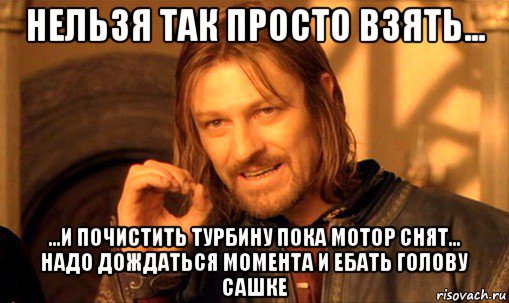 нельзя так просто взять... ...и почистить турбину пока мотор снят... надо дождаться момента и ебать голову сашке, Мем Нельзя просто так взять и (Боромир мем)