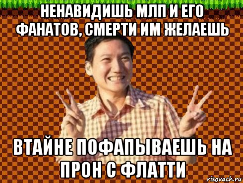 ненавидишь млп и его фанатов, смерти им желаешь втайне пофапываешь на прон с флатти
