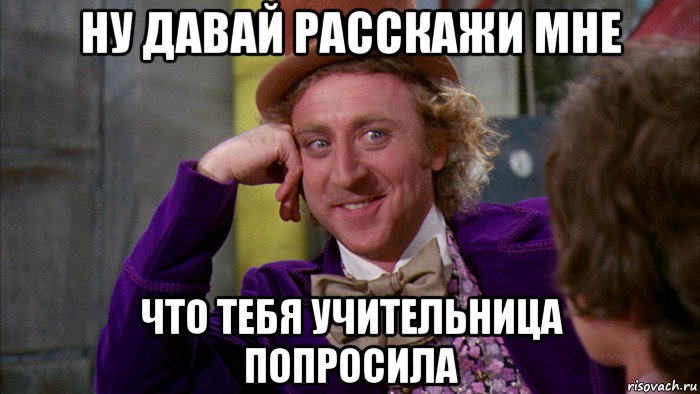 ну давай расскажи мне что тебя учительница попросила, Мем Ну давай расскажи (Вилли Вонка)