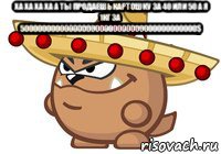ха ха ха ха а ты продаешь картошку за 40 или 50 а я 1кг за 5000000000000000000000000000000000000000$ 