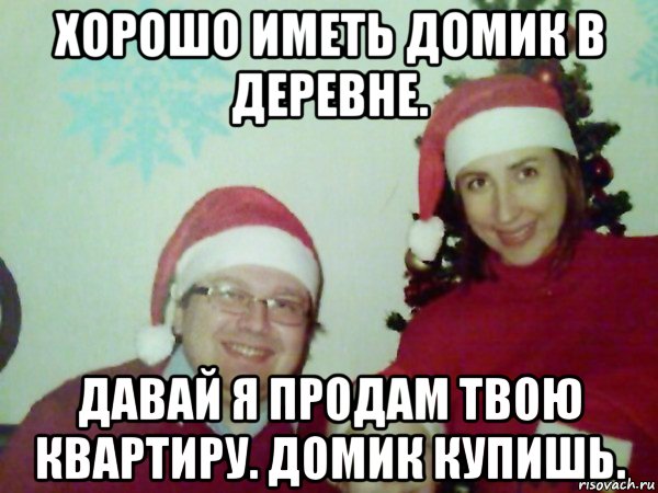 хорошо иметь домик в деревне. давай я продам твою квартиру. домик купишь.