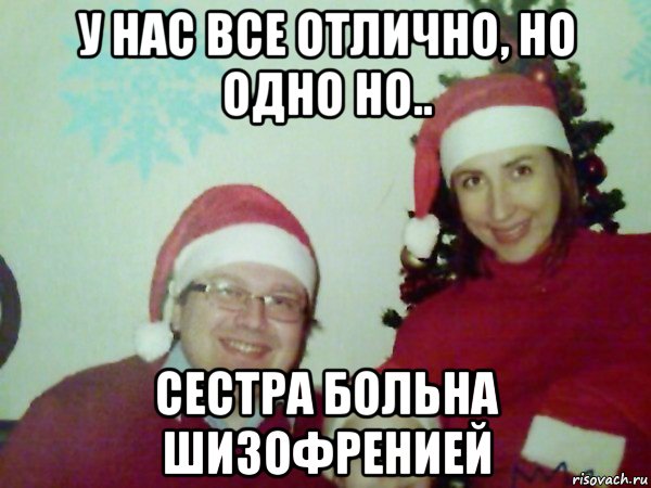 у нас все отлично, но одно но.. сестра больна шизофренией