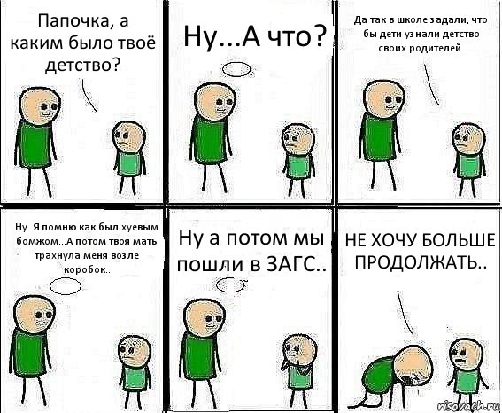 Папочка, а каким было твоё детство? Ну...А что? Да так в школе задали, что бы дети узнали детство своих родителей.. Ну..Я помню как был хуевым бомжом...А потом твоя мать трахнула меня возле коробок.. Ну а потом мы пошли в ЗАГС.. НЕ ХОЧУ БОЛЬШЕ ПРОДОЛЖАТЬ.., Комикс Воспоминания отца