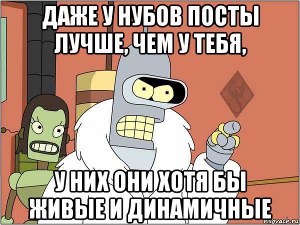 даже у нубов посты лучше, чем у тебя, у них они хотя бы живые и динамичные, Мем ОР Бендер