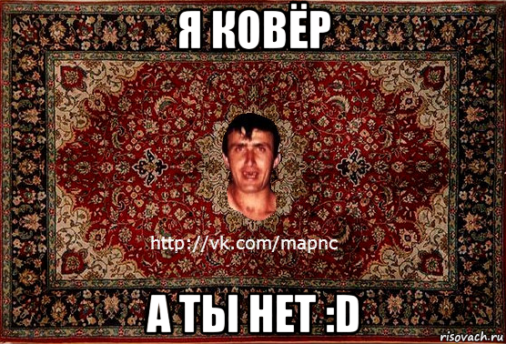 я ковёр а ты нет :d