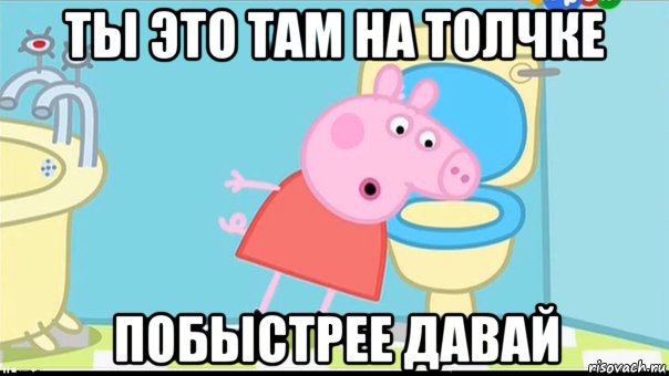 ты это там на толчке побыстрее давай