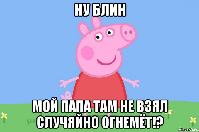 ну блин мой папа там не взял случяйно огнемёт!?