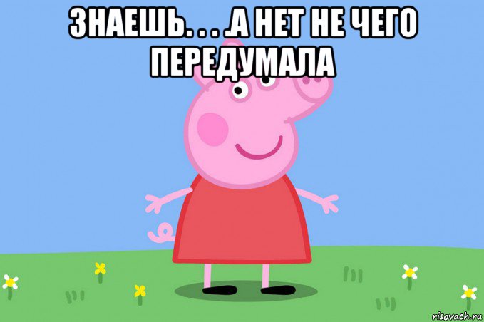 знаешь. . . .а нет не чего передумала , Мем Пеппа