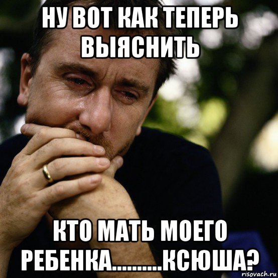 ну вот как теперь выяснить кто мать моего ребенка..........ксюша?