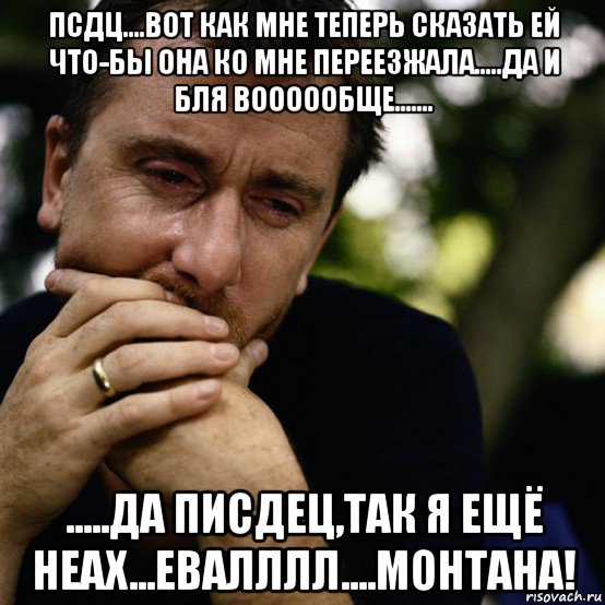 псдц....вот как мне теперь сказать ей что-бы она ко мне переезжала.....да и бля воооообще....... .....да писдец,так я ещё неах...евалллл....монтана!