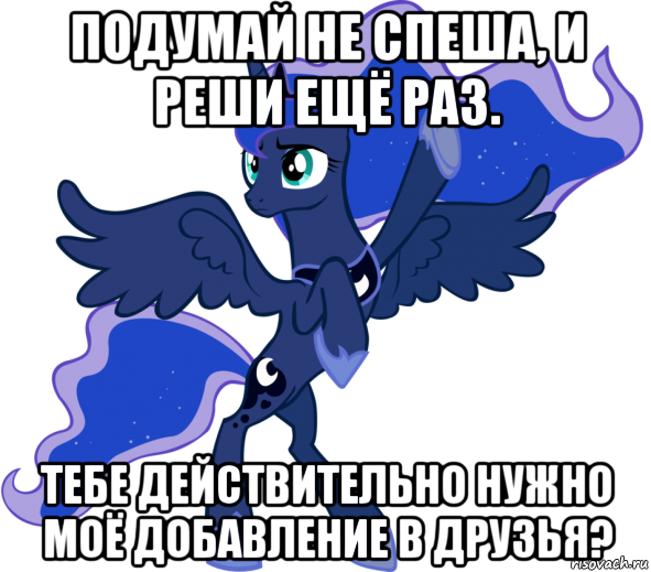 подумай не спеша, и реши ещё раз. тебе действительно нужно моё добавление в друзья?