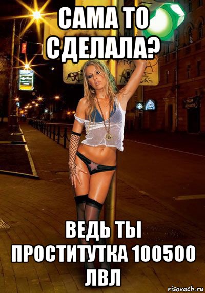сама то сделала? ведь ты проститутка 100500 лвл