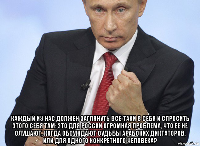  каждый из нас должен заглянуть все-таки в себя и спросить этого себя там: это для россии огромная проблема, что ее не слушают, когда обсуждают судьбы арабских диктаторов, или для одного конкретного человека?