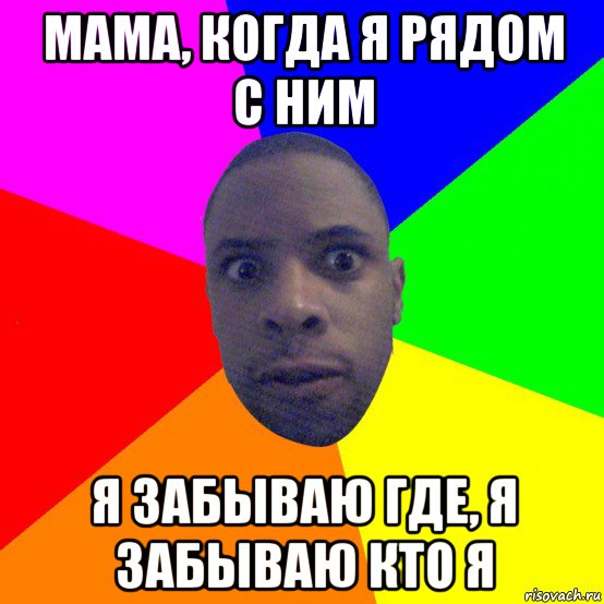мама, когда я рядом с ним я забываю где, я забываю кто я