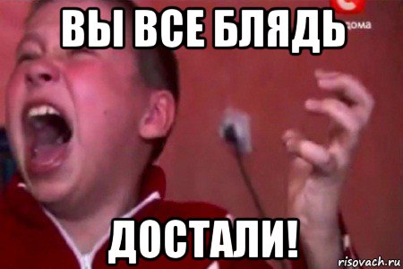 вы все блядь достали!