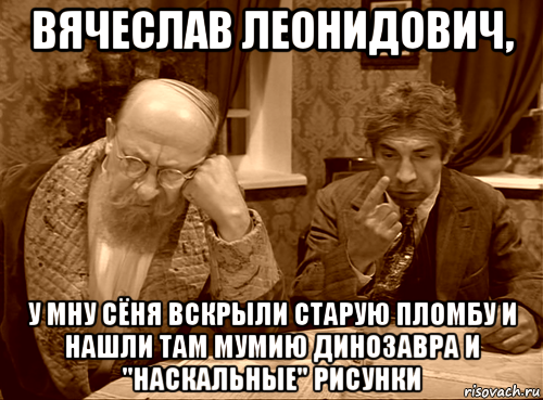 вячеслав леонидович, у мну сёня вскрыли старую пломбу и нашли там мумию динозавра и "наскальные" рисунки