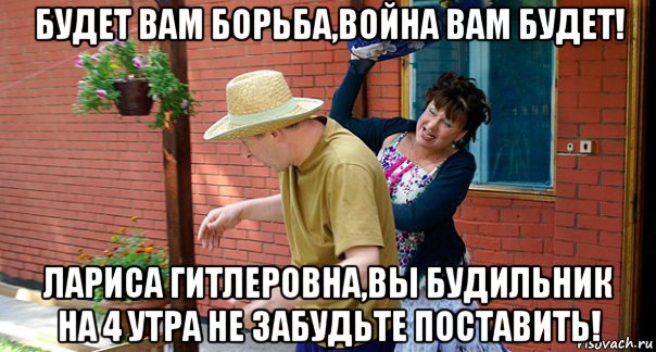 будет вам борьба,война вам будет! лариса гитлеровна,вы будильник на 4 утра не забудьте поставить!