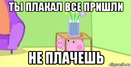 ты плакал все пришли не плачешь